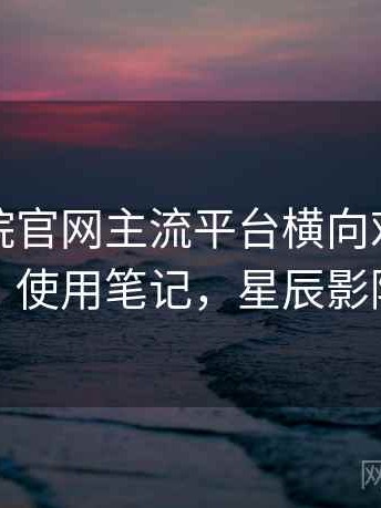 星辰影院官网主流平台横向对比到底怎么样？使用笔记，星辰影院客户端