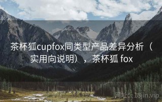 茶杯狐cupfox同类型产品差异分析（实用向说明），茶杯狐 fox
