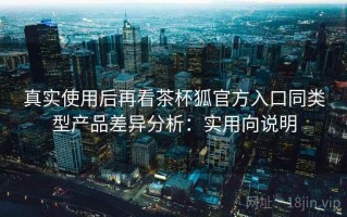 真实使用后再看茶杯狐官方入口同类型产品差异分析：实用向说明