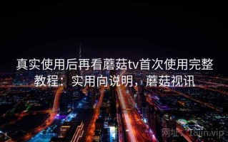 真实使用后再看蘑菇tv首次使用完整教程：实用向说明，蘑菇视讯