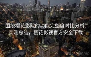 围绕樱花影院的功能完整度对比分析：实测总结，樱花影视官方安全下载
