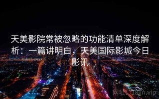 天美影院常被忽略的功能清单深度解析：一篇讲明白，天美国际影城今日影讯