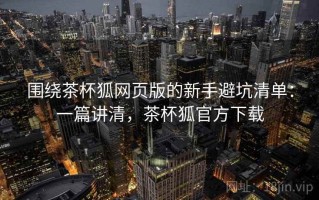 围绕茶杯狐网页版的新手避坑清单：一篇讲清，茶杯狐官方下载
