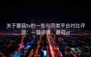 关于蘑菇tv的一些与同类平台对比评测：一篇讲清，蘑菇vr