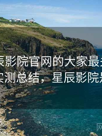 围绕星辰影院官网的大家最关心的问题：实测总结，星辰影院是什么