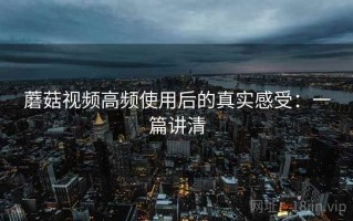 蘑菇视频高频使用后的真实感受：一篇讲清