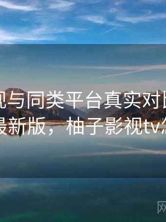 柚子影视与同类平台真实对比深度解析：最新版，柚子影视tv怎么样