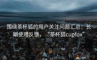 围绕茶杯狐的用户关注问题汇总：长期使用反馈，“茶杯狐cupfox”