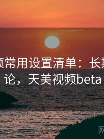天美视频常用设置清单：长期使用结论，天美视频beta