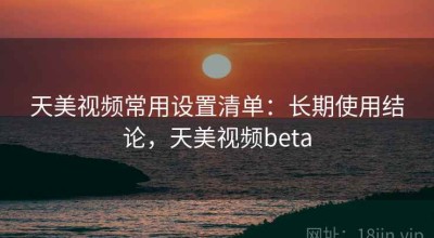 天美视频常用设置清单：长期使用结论，天美视频beta