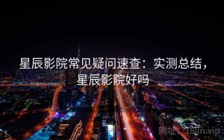 星辰影院常见疑问速查：实测总结，星辰影院好吗