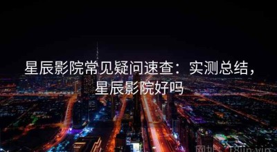 星辰影院常见疑问速查：实测总结，星辰影院好吗