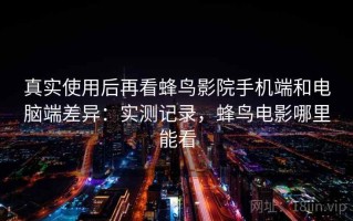 真实使用后再看蜂鸟影院手机端和电脑端差异：实测记录，蜂鸟电影哪里能看