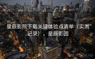 星辰影院下载关键体验点清单（实测记录），星辰影园