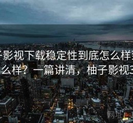 柚子影视下载稳定性到底怎么样到底怎么样？一篇讲清，柚子影视3.0
