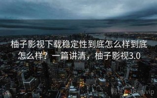 柚子影视下载稳定性到底怎么样到底怎么样？一篇讲清，柚子影视3.0