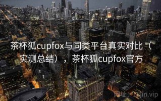 茶杯狐cupfox与同类平台真实对比（实测总结），茶杯狐cupfox官方