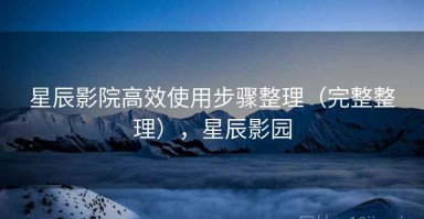 星辰影院高效使用步骤整理（完整整理），星辰影园