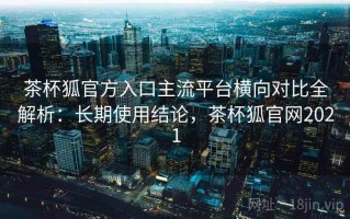 茶杯狐官方入口主流平台横向对比全解析：长期使用结论，茶杯狐官网2021