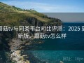 蘑菇tv与同类平台对比评测：2025 更新版，蘑菇tv怎么样