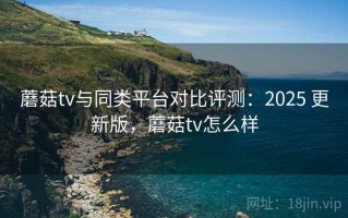 蘑菇tv与同类平台对比评测：2025 更新版，蘑菇tv怎么样
