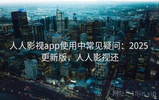 人人影视app使用中常见疑问：2025 更新版，人人影视还