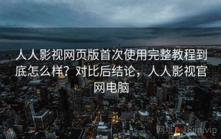 人人影视网页版首次使用完整教程到底怎么样？对比后结论，人人影视官网电脑