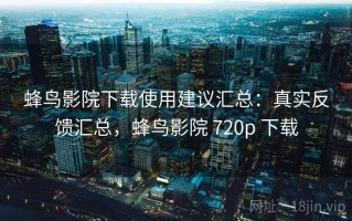 蜂鸟影院下载使用建议汇总：真实反馈汇总，蜂鸟影院 720p 下载