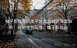 柚子影视与同类平台真实对比深度解析：长期使用反馈，柚子影视pc