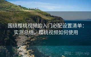 围绕樱桃视频的入门必配设置清单：实测总结，樱桃视频如何使用