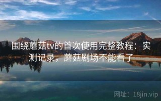 围绕蘑菇tv的首次使用完整教程：实测记录，蘑菇剧场不能看了