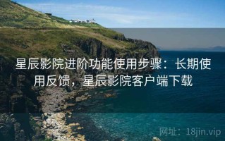 星辰影院进阶功能使用步骤：长期使用反馈，星辰影院客户端下载