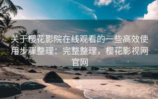 关于樱花影院在线观看的一些高效使用步骤整理：完整整理，樱花影视网官网