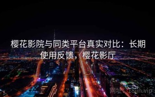樱花影院与同类平台真实对比：长期使用反馈，樱花影厅