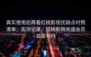 真实使用后再看红桃影视优缺点对照清单：实测记录，红桃影院充值会员会盗号吗