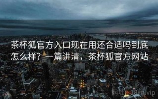 茶杯狐官方入口现在用还合适吗到底怎么样？一篇讲清，茶杯狐官方网站