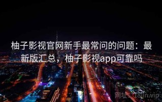 柚子影视官网新手最常问的问题：最新版汇总，柚子影视app可靠吗