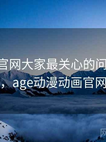 age动漫官网大家最关心的问题：实测总结，age动漫动画官网进入
