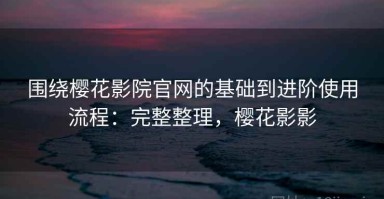 围绕樱花影院官网的基础到进阶使用流程：完整整理，樱花影影