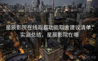 星辰影院在线观看功能取舍建议清单：实测总结，星辰影院在哪