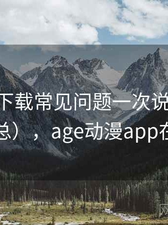 age动漫下载常见问题一次说清（真实反馈汇总），age动漫app在哪下载
