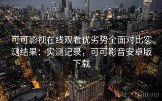 可可影视在线观看优劣势全面对比实测结果：实测记录，可可影音安卓版下载