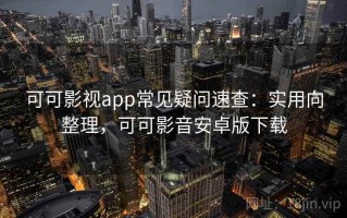 可可影视app常见疑问速查：实用向整理，可可影音安卓版下载
