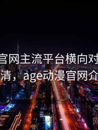 age动漫官网主流平台横向对比：一篇讲清，age动漫官网介绍