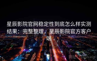 星辰影院官网稳定性到底怎么样实测结果：完整整理，星辰影院官方客户端