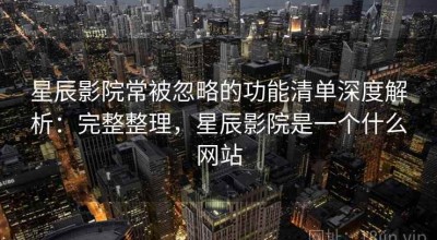星辰影院常被忽略的功能清单深度解析：完整整理，星辰影院是一个什么网站