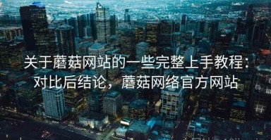 关于蘑菇网站的一些完整上手教程：对比后结论，蘑菇网络官方网站