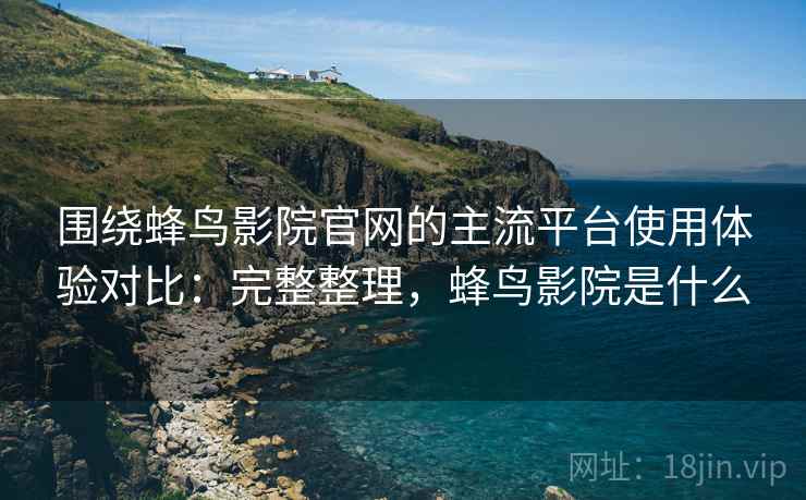 围绕蜂鸟影院官网的主流平台使用体验对比：完整整理，蜂鸟影院是什么