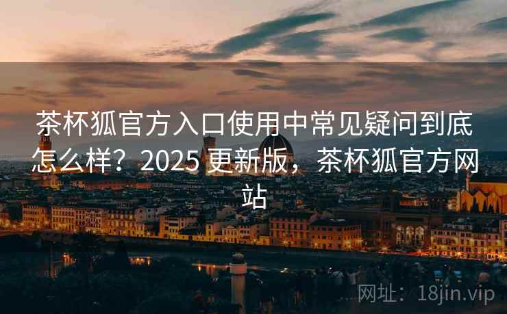 茶杯狐官方入口使用中常见疑问到底怎么样？2025 更新版，茶杯狐官方网站