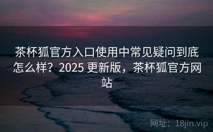 茶杯狐官方入口使用中常见疑问到底怎么样？2025 更新版，茶杯狐官方网站